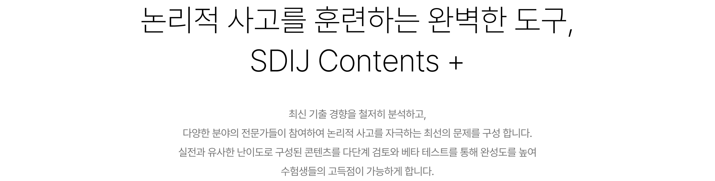 논리적 사고를 훈련하는 완벽한 도구, SDIJ Contents+ 최신 기출 경향을 철저히 분석하고, 다양한 분야의 전문가들이 참여하여 논리적 사고를 자극하는 최선의 문제를 구성 합니다. 실전과 유사한 난이도로 구성된 콘텐츠를 다단계 검토와 베타 테스트를 통해 완성도를 높여 수험생들의 고득점이 가능하게 합니다.