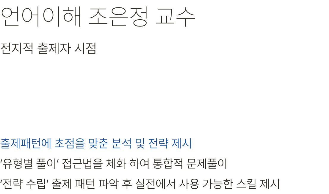 언어이해 조은정 교수 출제패턴에 초점을 맞춘 분석 및 전략 제시 ‘유형별 풀이’ 접근법을 체화 하여 통합적 문제풀이 ‘전략 수립’ 출제 패턴 파악 후 실전에서 사용 가능한 스킬 제시