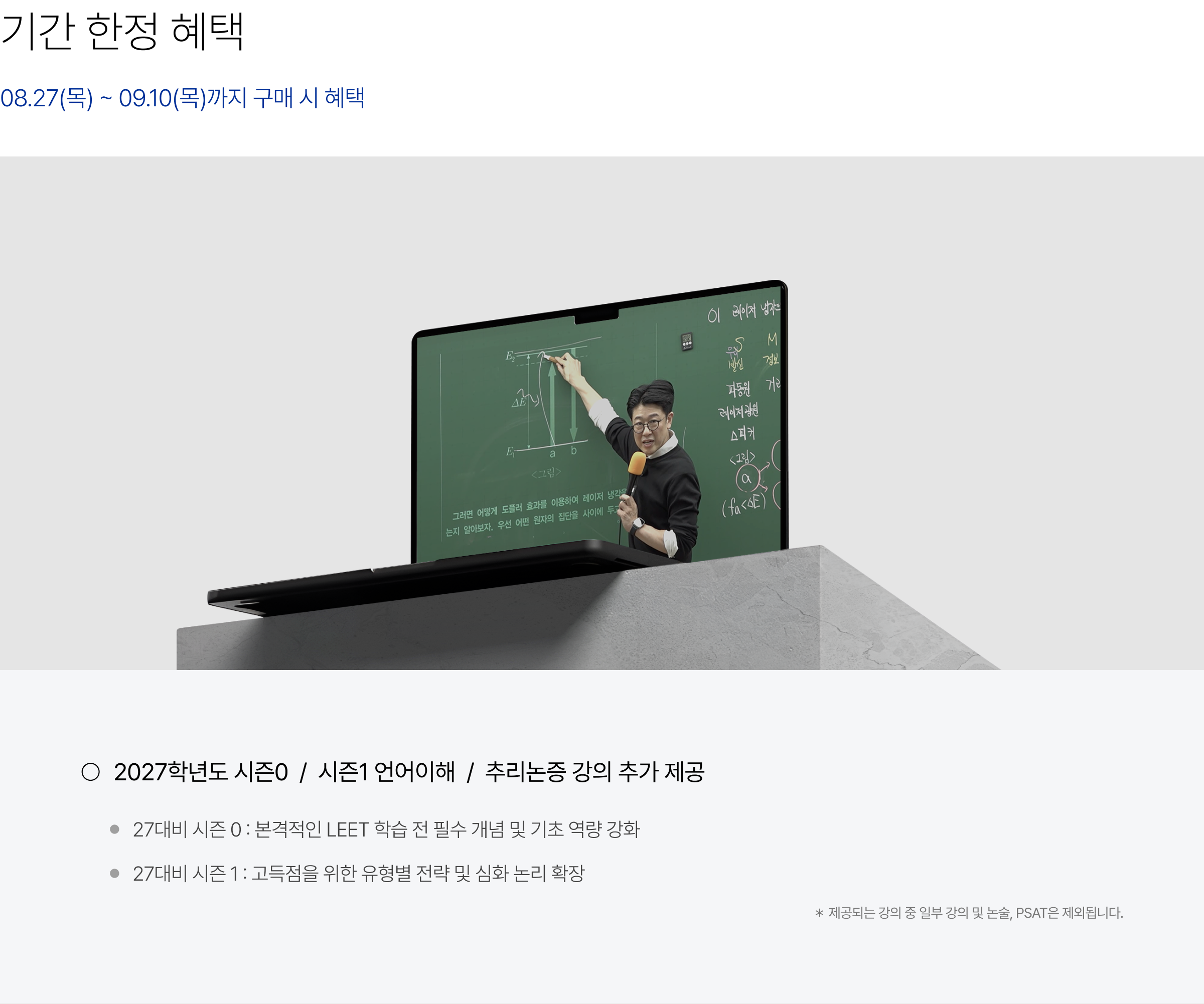 기간 한정 혜택(08.27(목) ~ 09.10(목)까지 구매 시 혜택) : 2027학년도 시즌0 / 시즌1 언어이해 / 추리논증 강의 추가 제공 27대비 시즌 0 : 본격적인 LEET 학습 전 필수 개념 및 기초 역량 강화, 27대비 시즌 1 : 고득점을 위한 유형별 전략 및 심화 논리 확장 ＊ 제공되는 강의 중 일부 강의 및 논술, PSAT은 제외됩니다.