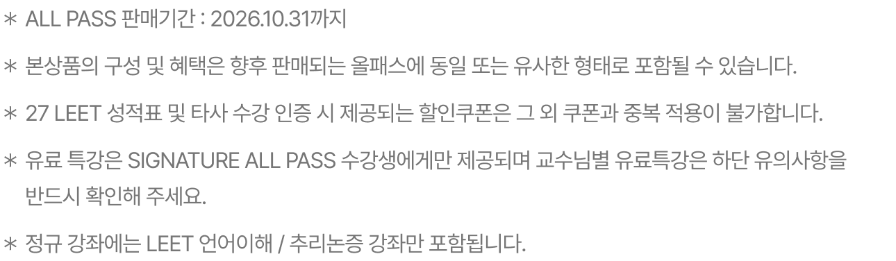 ＊ALL PASS 판매 기간 : 2026. 09. 10까지 ＊본 상품의 구성 및 혜택은 향후 판매되는 올패스에 동일 또는 유사한 형태로 포함될 수 있습니다. ＊2027 LEET 성적표 or 타사 수강 인증은 둘 중에 1개만 인증 가능하며, 제공되는 쿠폰은 동일한 5만원 할인쿠폰입니다. ＊2028 신규 제공되는 유료 특강은 SIGNATURE ALL PASS 수강생에게만 제공됩니다. ＊2028대비 정규 강좌에 PSAT, 자기소개서, 논술 , 면접강좌는 포함되지 않습니다.