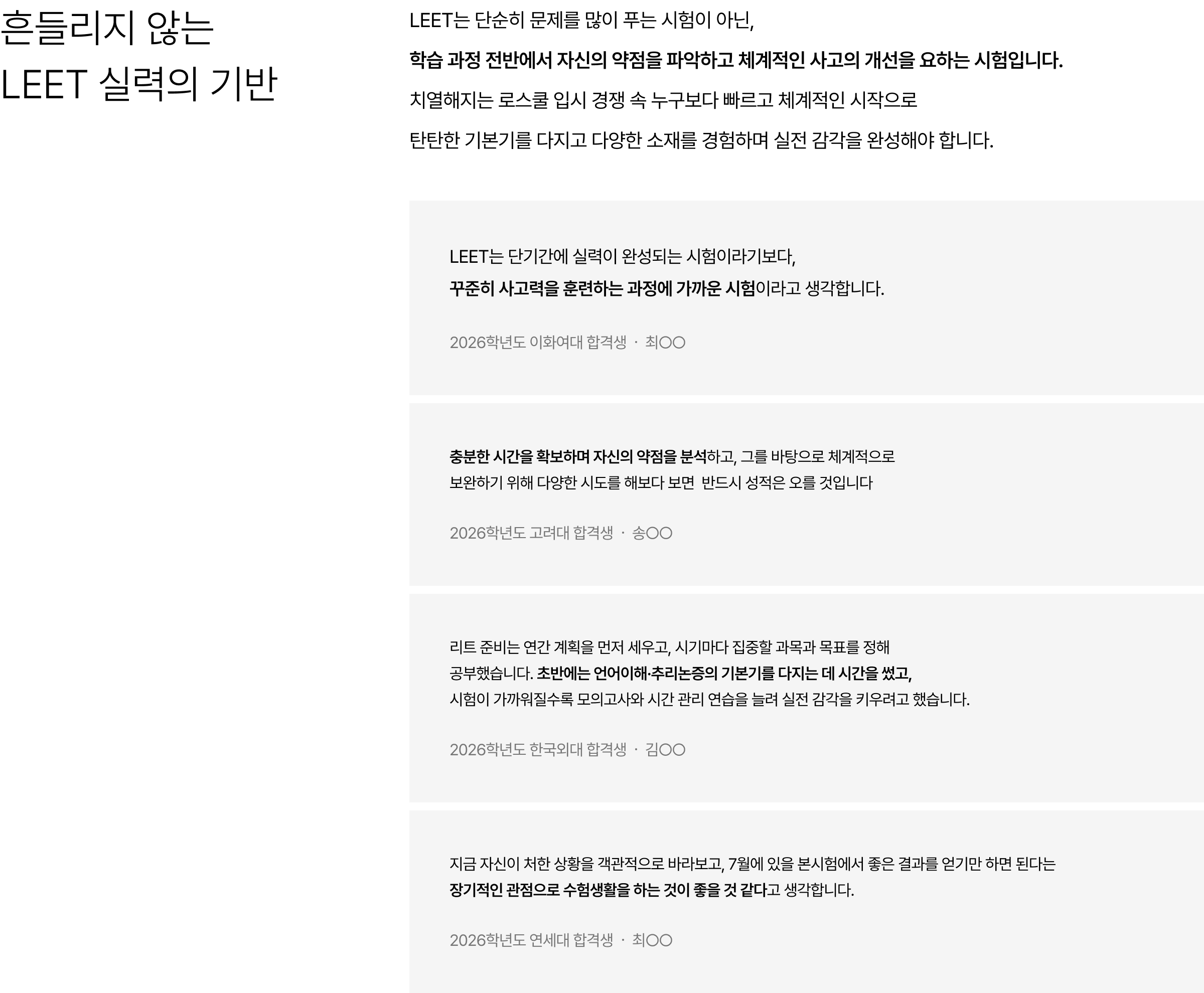 흔들리지 않는 LEET 실력의 기반 : LEET는 단순히 문제를 많이 푸는 시험이 아닌, 학습 과정 전반에서 자신의 약점을 파악하고 체계적인 사고의 개선을 요하는 시험입니다. 치열해지는 로스쿨 입시 경쟁 속 누구보다 빠르고 체계적인 시작으로 탄탄한 기본기를 다지고 다양한 소재를 경험하며 실전 감각을 완성해야 합니다.