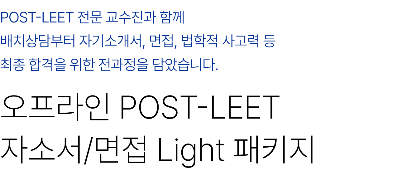 POST-LEET 전문 교수진과 함께 배치상담부터 자기소개서, 면접, 법학적 사고력 등 최종 합격을 위한 전과정을 담았습니다. 오프라인 POST-LEET 자소서/면접 얼리버드 풀패키지